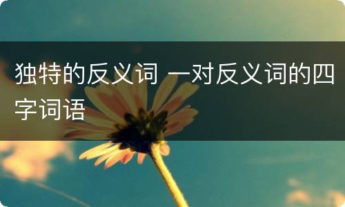独特的反义词 一对反义词的四字词语