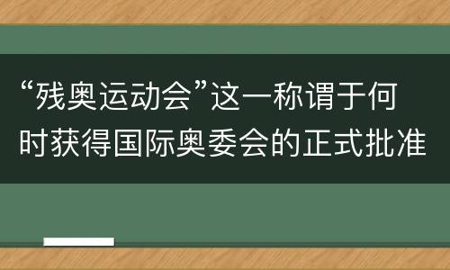 “残奥运动会”这一称谓于何时获得国际奥委会的正式批准？ 残奥运动会2021