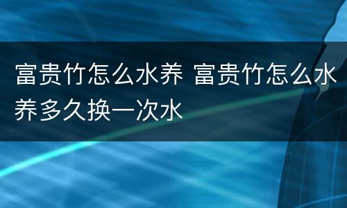 富贵竹怎么水养 富贵竹怎么水养多久换一次水
