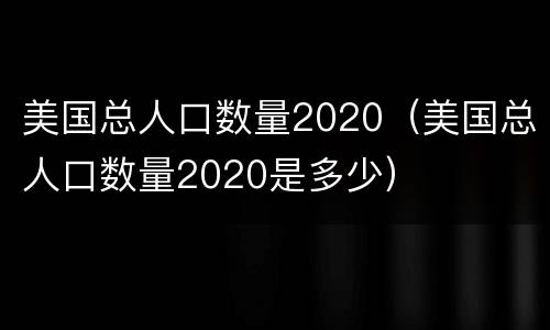 美国总人口数量2020（美国总人口数量2020是多少）