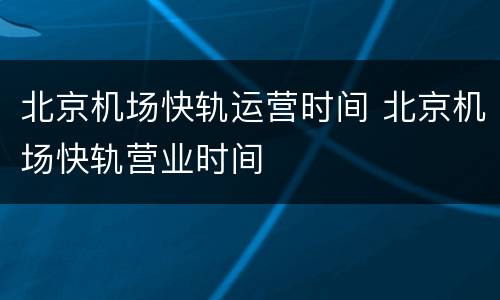 北京机场快轨运营时间 北京机场快轨营业时间