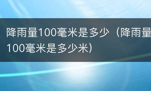 降雨量100毫米是多少（降雨量100毫米是多少米）