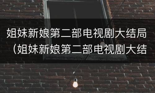 姐妹新娘第二部电视剧大结局（姐妹新娘第二部电视剧大结局是什么）