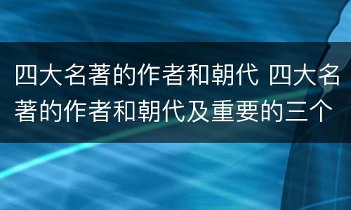 四大名著的作者和朝代 四大名著的作者和朝代及重要的三个故事简介