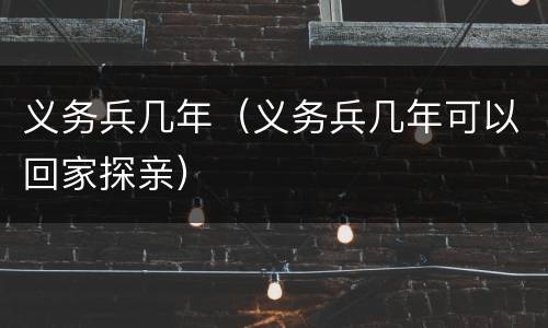 义务兵几年（义务兵几年可以回家探亲）