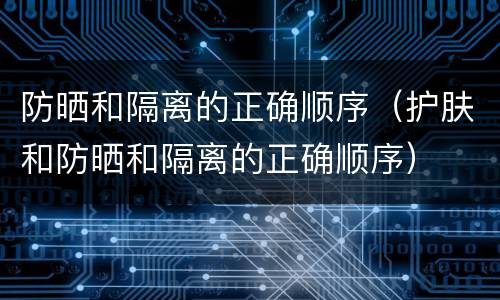 防晒和隔离的正确顺序（护肤和防晒和隔离的正确顺序）