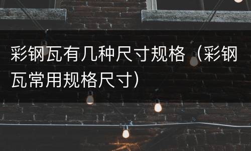 彩钢瓦有几种尺寸规格（彩钢瓦常用规格尺寸）