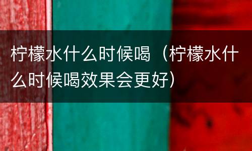 柠檬水什么时候喝（柠檬水什么时候喝效果会更好）