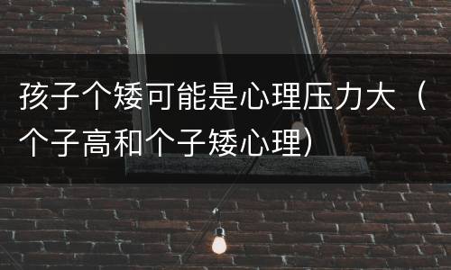 孩子个矮可能是心理压力大（个子高和个子矮心理）