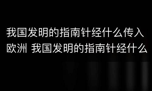我国发明的指南针经什么传入欧洲 我国发明的指南针经什么传入欧洲呢