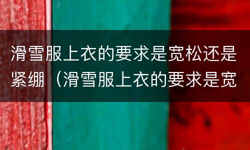 滑雪服上衣的要求是宽松还是紧绷（滑雪服上衣的要求是宽松还是紧身）