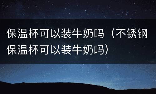 保温杯可以装牛奶吗（不锈钢保温杯可以装牛奶吗）