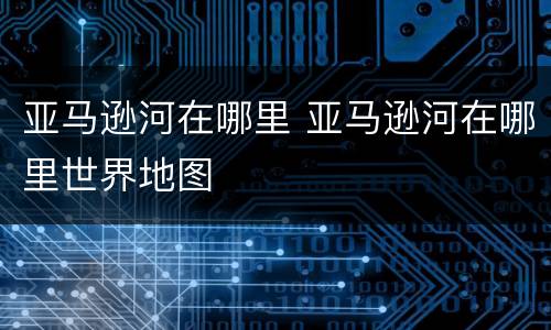亚马逊河在哪里 亚马逊河在哪里世界地图