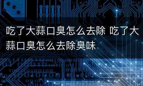 吃了大蒜口臭怎么去除 吃了大蒜口臭怎么去除臭味