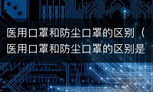 医用口罩和防尘口罩的区别（医用口罩和防尘口罩的区别是什么）
