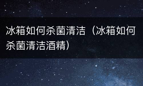 冰箱如何杀菌清洁（冰箱如何杀菌清洁酒精）