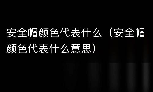安全帽颜色代表什么（安全帽颜色代表什么意思）