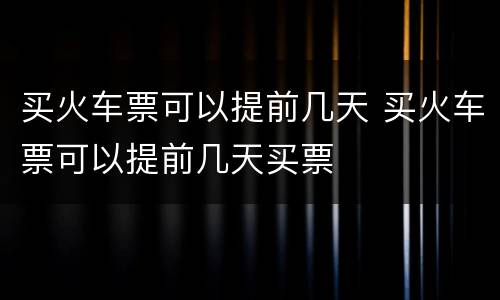 买火车票可以提前几天 买火车票可以提前几天买票