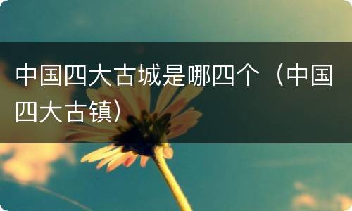 中国四大古城是哪四个（中国四大古镇）