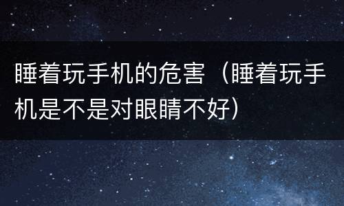 睡着玩手机的危害（睡着玩手机是不是对眼睛不好）