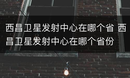 西昌卫星发射中心在哪个省 西昌卫星发射中心在哪个省份