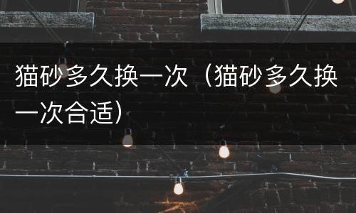 猫砂多久换一次（猫砂多久换一次合适）