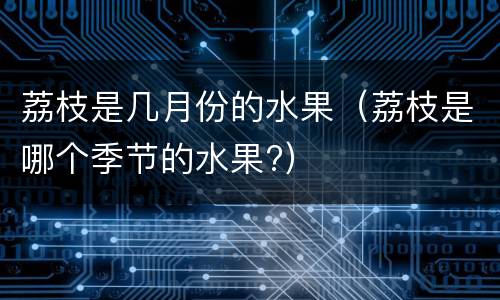 荔枝是几月份的水果（荔枝是哪个季节的水果?）