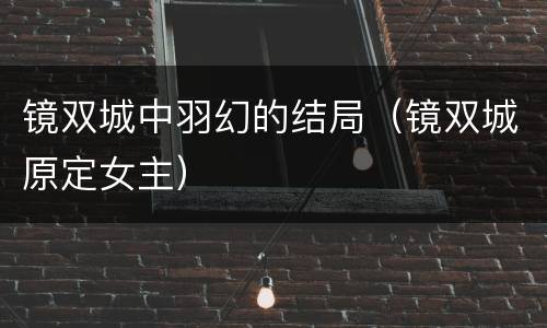 镜双城中羽幻的结局（镜双城原定女主）