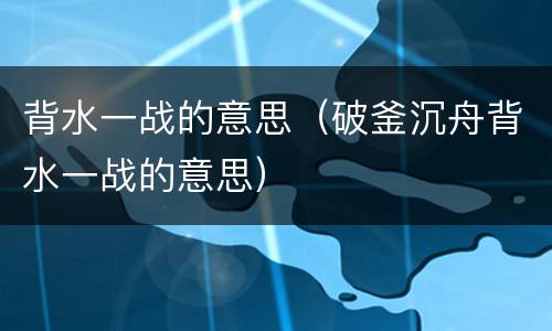 背水一战的意思（破釜沉舟背水一战的意思）