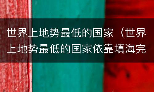 世界上地势最低的国家（世界上地势最低的国家依靠填海完成空间补充的是）