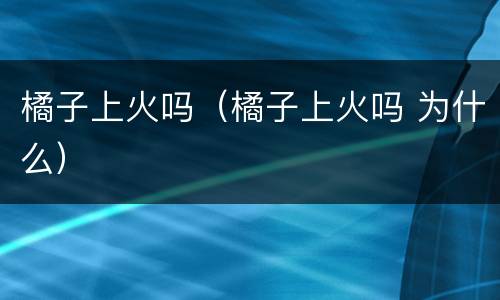 橘子上火吗（橘子上火吗 为什么）