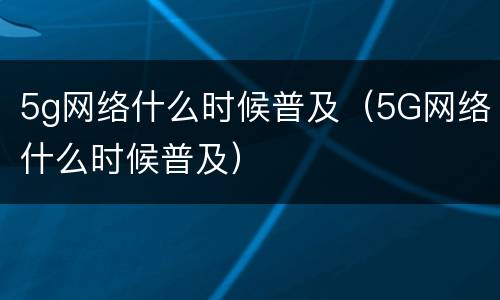 5g网络什么时候普及（5G网络什么时候普及）
