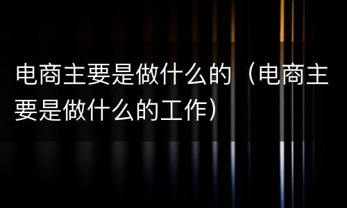 电商主要是做什么的（电商主要是做什么的工作）