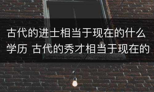 古代的进士相当于现在的什么学历 古代的秀才相当于现在的什么学历