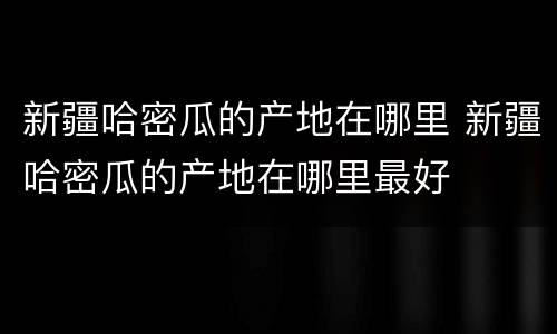 新疆哈密瓜的产地在哪里 新疆哈密瓜的产地在哪里最好