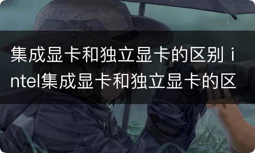 集成显卡和独立显卡的区别 intel集成显卡和独立显卡的区别