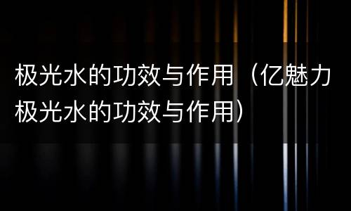 极光水的功效与作用（亿魅力极光水的功效与作用）