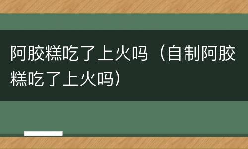阿胶糕吃了上火吗（自制阿胶糕吃了上火吗）