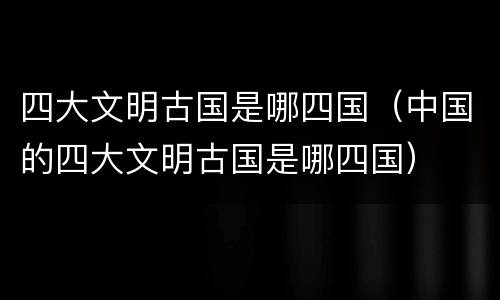 四大文明古国是哪四国（中国的四大文明古国是哪四国）