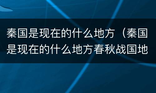秦国是现在的什么地方（秦国是现在的什么地方春秋战国地图）