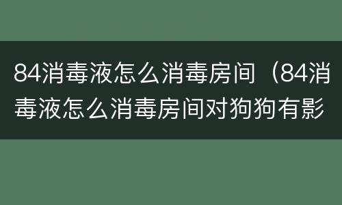 84消毒液怎么消毒房间（84消毒液怎么消毒房间对狗狗有影响吗）