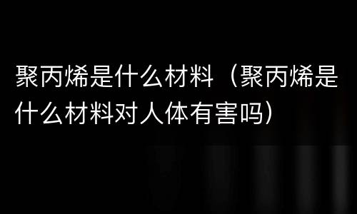 聚丙烯是什么材料（聚丙烯是什么材料对人体有害吗）