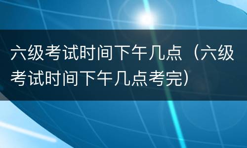 六级考试时间下午几点（六级考试时间下午几点考完）