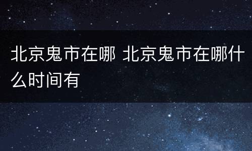 北京鬼市在哪 北京鬼市在哪什么时间有