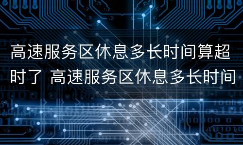 高速服务区休息多长时间算超时了 高速服务区休息多长时间算超时了怎么收费