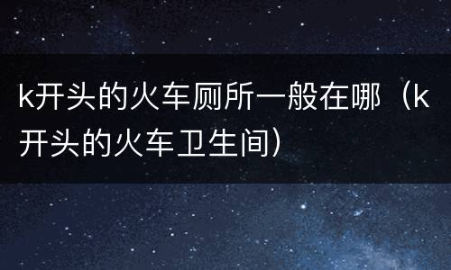k开头的火车厕所一般在哪（k开头的火车卫生间）