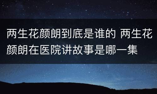 两生花颜朗到底是谁的 两生花颜朗在医院讲故事是哪一集