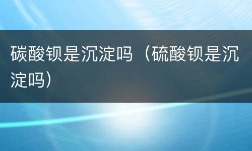 碳酸钡是沉淀吗（硫酸钡是沉淀吗）