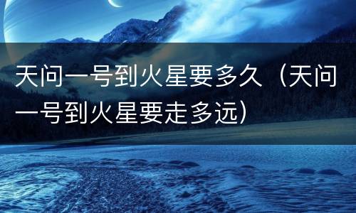 天问一号到火星要多久（天问一号到火星要走多远）