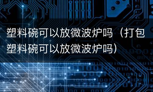塑料碗可以放微波炉吗（打包塑料碗可以放微波炉吗）
